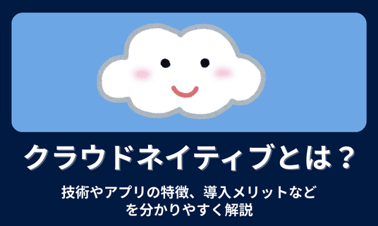 クラウドネイティブとは？技術やアプリの特徴、導入メリットなどわかりやすく解説