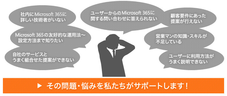 社内にMicrosoft 365に詳しい技術者がいない ユーザーからのMicrosoft 365に関する問い合わせに答えられない 顧客要件に合った提案が行えない Microsoft 365の有効的な運用法～設定方法まで知りたい 営業マンの知識・スキルが不足している 自社のサービスとうまく組合せた提案ができない ユーザーに利用方法がうまく説明できない その問題・悩みを私たちがサポートします！